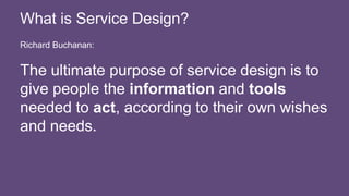 Richard Buchanan:
The ultimate purpose of service design is to
give people the information and tools
needed to act, according to their own wishes
and needs.
What is Service Design?
 