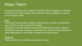 Magic Object
Providing members with materials that allow them to engage in a making
process can provide insights about potential design solutions as well as
uncover latent needs.
How:
Participants are provided building materials and a prompt, and asked to
spend 30-45 minutes creating the objects.
Participants are then asked to share and briefly discuss their creations.
Facilitators may ask members to elaborate on aspects of their explanation
where appropriate to elucidate examples and opportunities.
Materials:
Paper, construction materials, glue sticks or tape
 