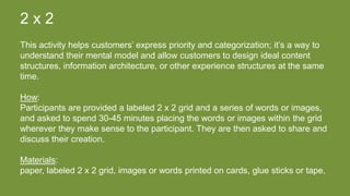 2 x 2
This activity helps customers’ express priority and categorization; it’s a way to
understand their mental model and allow customers to design ideal content
structures, information architecture, or other experience structures at the same
time.
How:
Participants are provided a labeled 2 x 2 grid and a series of words or images,
and asked to spend 30-45 minutes placing the words or images within the grid
wherever they make sense to the participant. They are then asked to share and
discuss their creation.
Materials:
paper, labeled 2 x 2 grid, images or words printed on cards, glue sticks or tape,
 