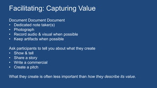 Document Document Document
• Dedicated note taker(s)
• Photograph
• Record audio & visual when possible
• Keep artifacts when possible
Ask participants to tell you about what they create
• Show & tell
• Share a story
• Write a commercial
• Create a pitch
What they create is often less important than how they describe its value.
Facilitating: Capturing Value
 