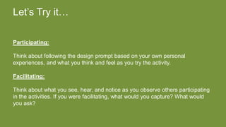 Let’s Try it…
Participating:
Think about following the design prompt based on your own personal
experiences, and what you think and feel as you try the activity.
Facilitating:
Think about what you see, hear, and notice as you observe others participating
in the activities. If you were facilitating, what would you capture? What would
you ask?
 