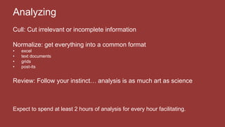 Cull: Cut irrelevant or incomplete information
Normalize: get everything into a common format
• excel
• text documents
• grids
• post-its
Review: Follow your instinct… analysis is as much art as science
Expect to spend at least 2 hours of analysis for every hour facilitating.
Analyzing
 
