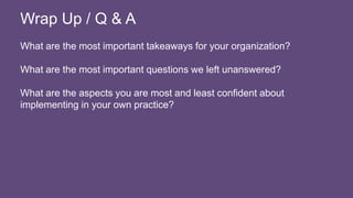 What are the most important takeaways for your organization?
What are the most important questions we left unanswered?
What are the aspects you are most and least confident about
implementing in your own practice?
Wrap Up / Q & A
 