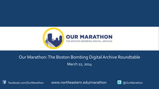 Our Marathon:The Boston Bombing Digital Archive Roundtable
March 22, 2014
facebook.com/OurMarathon www.northeastern.edu/marathon @OurMarathon
 