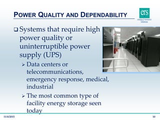  Systems that require high
power quality or
uninterruptible power
supply (UPS)
 Data centers or
telecommunications,
emergency response, medical,
industrial
 The most common type of
facility energy storage seen
today
POWER QUALITY AND DEPENDABILITY
11/4/2015 10
 