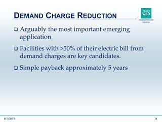  Arguably the most important emerging
application
 Facilities with >50% of their electric bill from
demand charges are key candidates.
 Simple payback approximately 5 years
DEMAND CHARGE REDUCTION
11/4/2015 11
 