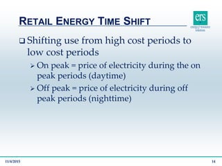  Shifting use from high cost periods to
low cost periods
 On peak = price of electricity during the on
peak periods (daytime)
 Off peak = price of electricity during off
peak periods (nighttime)
RETAIL ENERGY TIME SHIFT
11/4/2015 14
 
