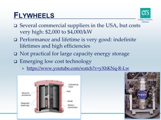  Several commercial suppliers in the USA, but costs
very high: $2,000 to $4,000/kW
 Performance and lifetime is very good: indefinite
lifetimes and high efficiencies
 Not practical for large capacity energy storage
 Emerging low cost technology
 https://www.youtube.com/watch?v=yXhKNq-R-Lw
FLYWHEELS
27
 