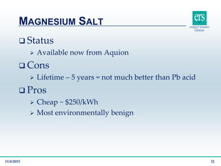  Status
 Available now from Aquion
 Cons
 Lifetime – 5 years = not much better than Pb acid
 Pros
 Cheap ~ $250/kWh
 Most environmentally benign
MAGNESIUM SALT
11/4/2015 32
 