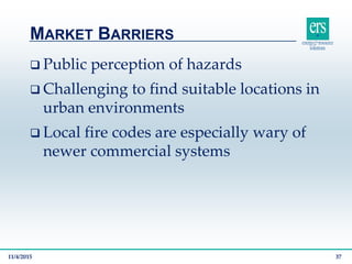  Public perception of hazards
 Challenging to find suitable locations in
urban environments
 Local fire codes are especially wary of
newer commercial systems
MARKET BARRIERS
11/4/2015 37
 