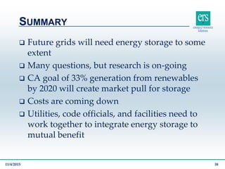  Future grids will need energy storage to some
extent
 Many questions, but research is on-going
 CA goal of 33% generation from renewables
by 2020 will create market pull for storage
 Costs are coming down
 Utilities, code officials, and facilities need to
work together to integrate energy storage to
mutual benefit
SUMMARY
11/4/2015 38
 