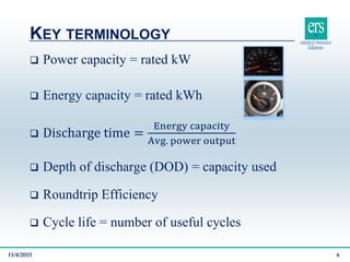 KEY TERMINOLOGY
11/4/2015 6
 Power capacity = rated kW
 Energy capacity = rated kWh
 Discharge time =
Energy capacity
Avg. power output
 Depth of discharge (DOD) = capacity used
 Roundtrip Efficiency
 Cycle life = number of useful cycles
 