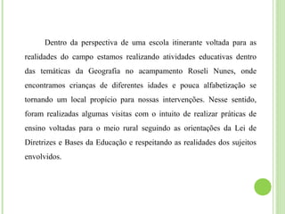 Dentro da perspectiva de uma escola itinerante voltada para as
realidades do campo estamos realizando atividades educativas dentro
das temáticas da Geografia no acampamento Roseli Nunes, onde
encontramos crianças de diferentes idades e pouca alfabetização se
tornando um local propício para nossas intervenções. Nesse sentido,
foram realizadas algumas visitas com o intuito de realizar práticas de
ensino voltadas para o meio rural seguindo as orientações da Lei de
Diretrizes e Bases da Educação e respeitando as realidades dos sujeitos
envolvidos.
 
 
