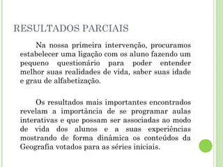 RESULTADOS PARCIAIS
Na nossa primeira intervenção, procuramos
estabelecer uma ligação com os aluno fazendo um
pequeno questionário para poder entender
melhor suas realidades de vida, saber suas idade
e grau de alfabetização.
Os resultados mais importantes encontrados
revelam a importância de se programar aulas
interativas e que possam ser associadas ao modo
de vida dos alunos e a suas experiências
mostrando de forma dinâmica os conteúdos da
Geografia votados para as séries iniciais.
 