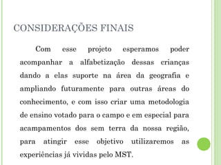CONSIDERAÇÕES FINAIS
Com esse projeto esperamos poder
acompanhar a alfabetização dessas crianças
dando a elas suporte na área da geografia e
ampliando futuramente para outras áreas do
conhecimento, e com isso criar uma metodologia
de ensino votado para o campo e em especial para
acampamentos dos sem terra da nossa região,
para atingir esse objetivo utilizaremos as
experiências já vividas pelo MST.
 