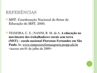 REFERÊNCIAS
 MST. Coordenação Nacional do Setor de
Educação do MST, 2000.
 TEIXEIRA, C. E.; NANNI, R. M. de A. A educação no
movimento dos trabalhadores rurais sem terra
(MST) – escola nacional Florestan Fernandes em São
Paulo. In: www.simposioreformaagraria.propp.ufu.br
<acesso em 01 de julho de 2009>
 