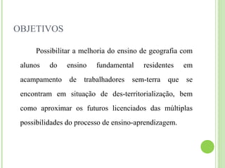 OBJETIVOS
Possibilitar a melhoria do ensino de geografia com
alunos do ensino fundamental residentes em
acampamento de trabalhadores sem-terra que se
encontram em situação de des-territorialização, bem
como aproximar os futuros licenciados das múltiplas
possibilidades do processo de ensino-aprendizagem.
 