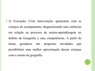  2) Execução: Criar intervenções quinzenais com as
crianças do acampamento, diagnosticando suas carências
em relação ao processo de ensino-aprendizagem no
âmbito da Geografia e suas competências. A partir de
temas geradores são propostas atividades que
possibilitem uma melhor aproximação dessas crianças
com o ensino de geografia.
 