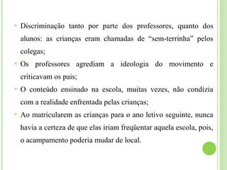  Discriminação tanto por parte dos professores, quanto dos
alunos: as crianças eram chamadas de “sem-terrinha” pelos
colegas;
 Os professores agrediam a ideologia do movimento e
criticavam os pais;
 O conteúdo ensinado na escola, muitas vezes, não condizia
com a realidade enfrentada pelas crianças;
 Ao matricularem as crianças para o ano letivo seguinte, nunca
havia a certeza de que elas iriam freqüentar aquela escola, pois,
o acampamento poderia mudar de local.
 