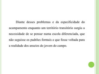 Diante desses problemas e da especificidade do
acampamento enquanto um território transitório surgiu a
necessidade de se pensar numa escola diferenciada, que
não seguisse os padrões formais e que fosse voltada para
a realidade dos anseios do jovem do campo.
 