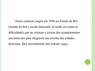 Nesse contexto surgiu em 1996 no Estado do Rio
Grande do Sul a escola itinerante, levando em conta as
dificuldades que as crianças e jovens dos acampamentos
encontravam para chegarem nas escolas das cidades
próximas. Que normalmente não tinham vagas.
 