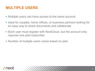 MULTIPLE USERS

§  Multiple users can have access to the same account

§  Ideal for couples, home offices, or business partners looking for
 an easy way to share documents and collaborate

§  Each user must register with NeatCloud, but the account only
 requires one paid subscriber

§  Number of multiple users varies based on plan




                                                                        11
 