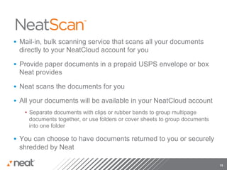 §  Mail-in, bulk scanning service that scans all your documents
 directly to your NeatCloud account for you

§  Provide paper documents in a prepaid USPS envelope or box
 Neat provides

§  Neat scans the documents for you

§  All your documents will be available in your NeatCloud account
   •  Separate documents with clips or rubber bands to group multipage
      documents together, or use folders or cover sheets to group documents
      into one folder

§  You can choose to have documents returned to you or securely
 shredded by Neat

                                                                              15
 