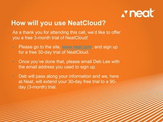 How will you use NeatCloud?
As a thank you for attending this call, we’d like to offer
you a free 3-month trial of NeatCloud!

•    Please go to the site, www.neat.com, and sign up
     for a free 30-day trial of NeatCloud.

•    Once you’ve done that, please email Deb Lee with
     the email address you used to sign up.

•    Deb will pass along your information and we, here
     at Neat, will extend your 30-day free trial to a 90-
     day (3-month) trial.
 