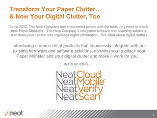Transform Your Paper Clutter…
& Now Your Digital Clutter, Too
Since 2002, The Neat Company has empowered people with the tools they need to attack
 their Paper Monsters. The Neat Company’s integrated software and scanning solutions
 transform paper clutter into organized digital information. But, what about digital clutter?


  Introducing a new suite of products that seamlessly integrate with our
  existing hardware and software solutions, allowing you to attack your
    Paper Monster and your digital clutter and make it work for you…
                                    INTRODUCING…




                                                                                                2
 