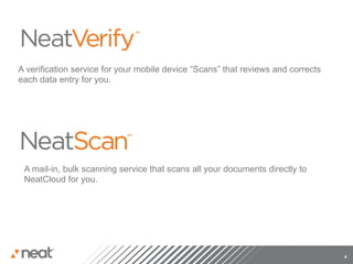 A verification service for your mobile device “Scans” that reviews and corrects
each data entry for you.




 A mail-in, bulk scanning service that scans all your documents directly to
 NeatCloud for you.




                                                                                  4
 