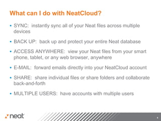 What can I do with NeatCloud?
§  SYNC: instantly sync all of your Neat files across multiple
 devices

§  BACK UP: back up and protect your entire Neat database

§  ACCESS ANYWHERE: view your Neat files from your smart
 phone, tablet, or any web browser, anywhere

§  E-MAIL: forward emails directly into your NeatCloud account

§  SHARE: share individual files or share folders and collaborate
 back-and-forth

§  MULTIPLE USERS: have accounts with multiple users




                                                                     6
 