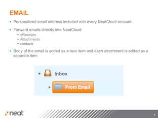 EMAIL
§  Personalized email address included with every NeatCloud account

§  Forward emails directly into NeatCloud
      •  eReceipts
      •  Attachments
      •  contacts

§  Body of the email is added as a new item and each attachment is added as a
  separate item




                                                                                 9
 