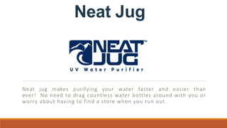Neat Jug
Neat jug makes purifying your water faster and easier than
ever! No need to drag countless water bottles around with you or
worry about having to find a store when you run out.
 