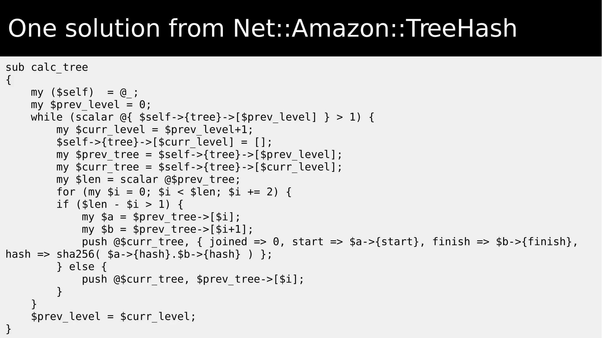 One solution from Net::Amazon::TreeHash
sub calc_tree
{
my ($self) = @_;
my $prev_level = 0;
while (scalar @{ $self->{tree}->[$prev_level] } > 1) {
my $curr_level = $prev_level+1;
$self->{tree}->[$curr_level] = [];
my $prev_tree = $self->{tree}->[$prev_level];
my $curr_tree = $self->{tree}->[$curr_level];
my $len = scalar @$prev_tree;
for (my $i = 0; $i < $len; $i += 2) {
if ($len - $i > 1) {
my $a = $prev_tree->[$i];
my $b = $prev_tree->[$i+1];
push @$curr_tree, { joined => 0, start => $a->{start}, finish => $b->{finish},
hash => sha256( $a->{hash}.$b->{hash} ) };
} else {
push @$curr_tree, $prev_tree->[$i];
}
}
$prev_level = $curr_level;
}
 
