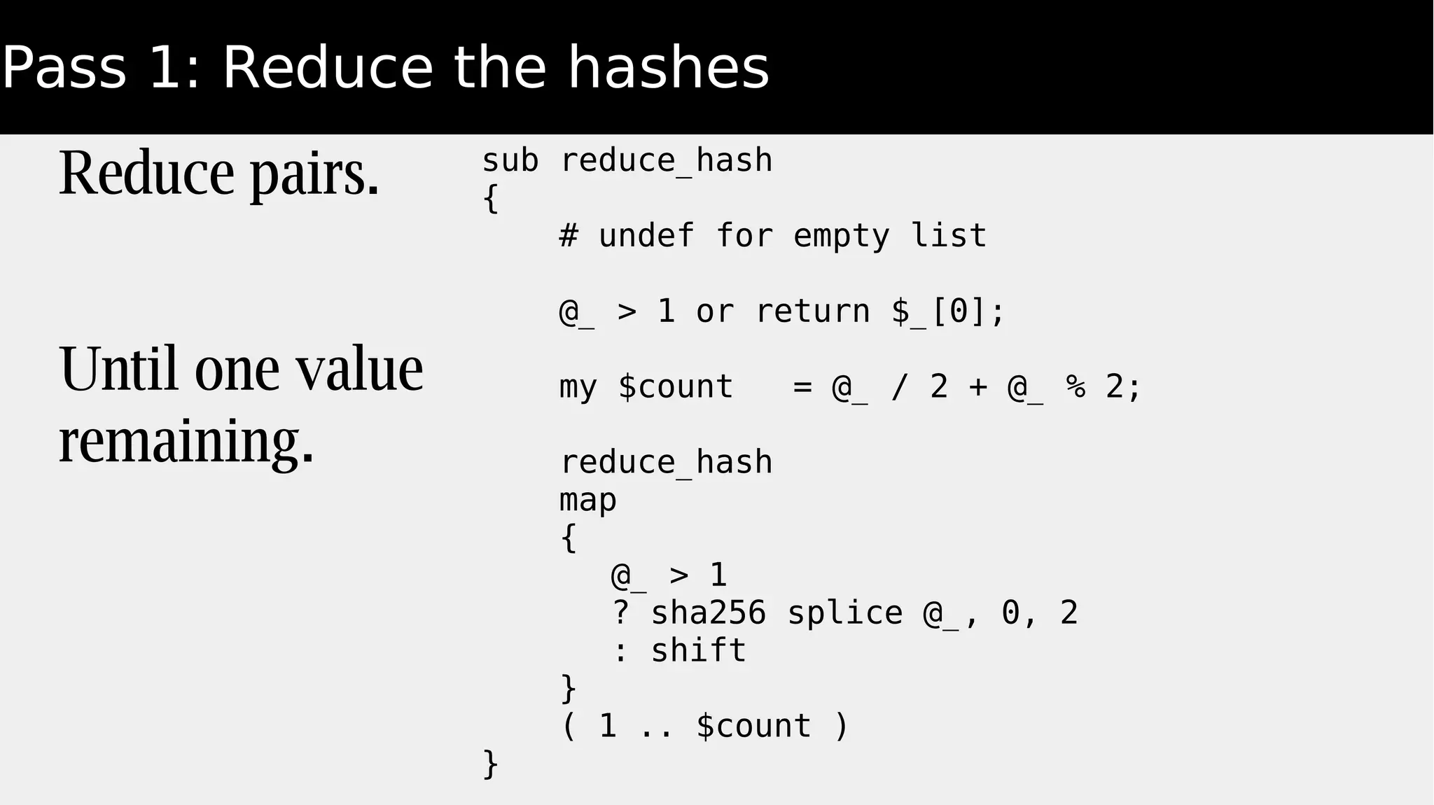 Pass 1: Reduce the hashes
Reduce pairs.
Until one value
remaining.
sub reduce_hash
{
# undef for empty list
@_ > 1 or return $_[0];
my $count = @_ / 2 + @_ % 2;
reduce_hash
map
{
@_ > 1
? sha256 splice @_, 0, 2
: shift
}
( 1 .. $count )
}
 