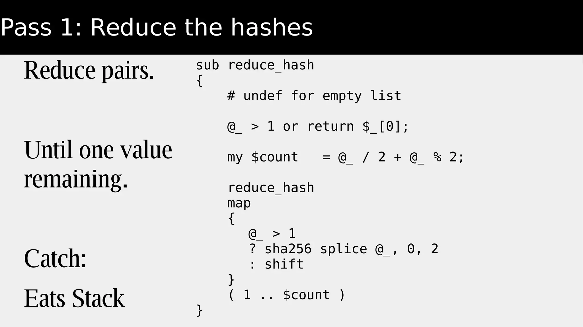 Pass 1: Reduce the hashes
Reduce pairs.
Until one value
remaining.
Catch:
Eats Stack
sub reduce_hash
{
# undef for empty list
@_ > 1 or return $_[0];
my $count = @_ / 2 + @_ % 2;
reduce_hash
map
{
@_ > 1
? sha256 splice @_, 0, 2
: shift
}
( 1 .. $count )
}
 