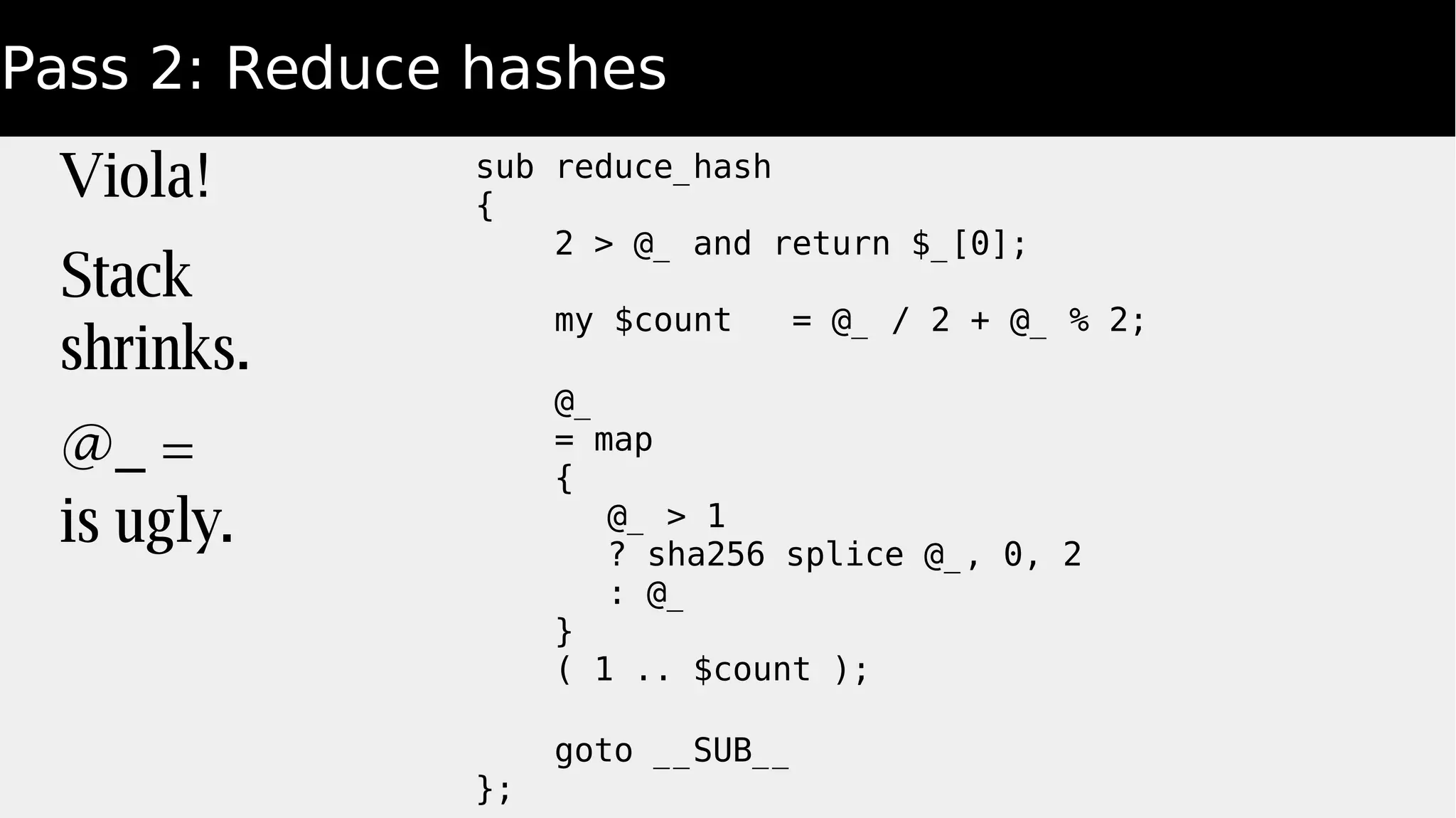 Pass 2: Reduce hashes
Viola!
Stack
shrinks.
@_ =
is ugly.
sub reduce_hash
{
2 > @_ and return $_[0];
my $count = @_ / 2 + @_ % 2;
@_
= map
{
@_ > 1
? sha256 splice @_, 0, 2
: @_
}
( 1 .. $count );
goto __SUB__
};
 