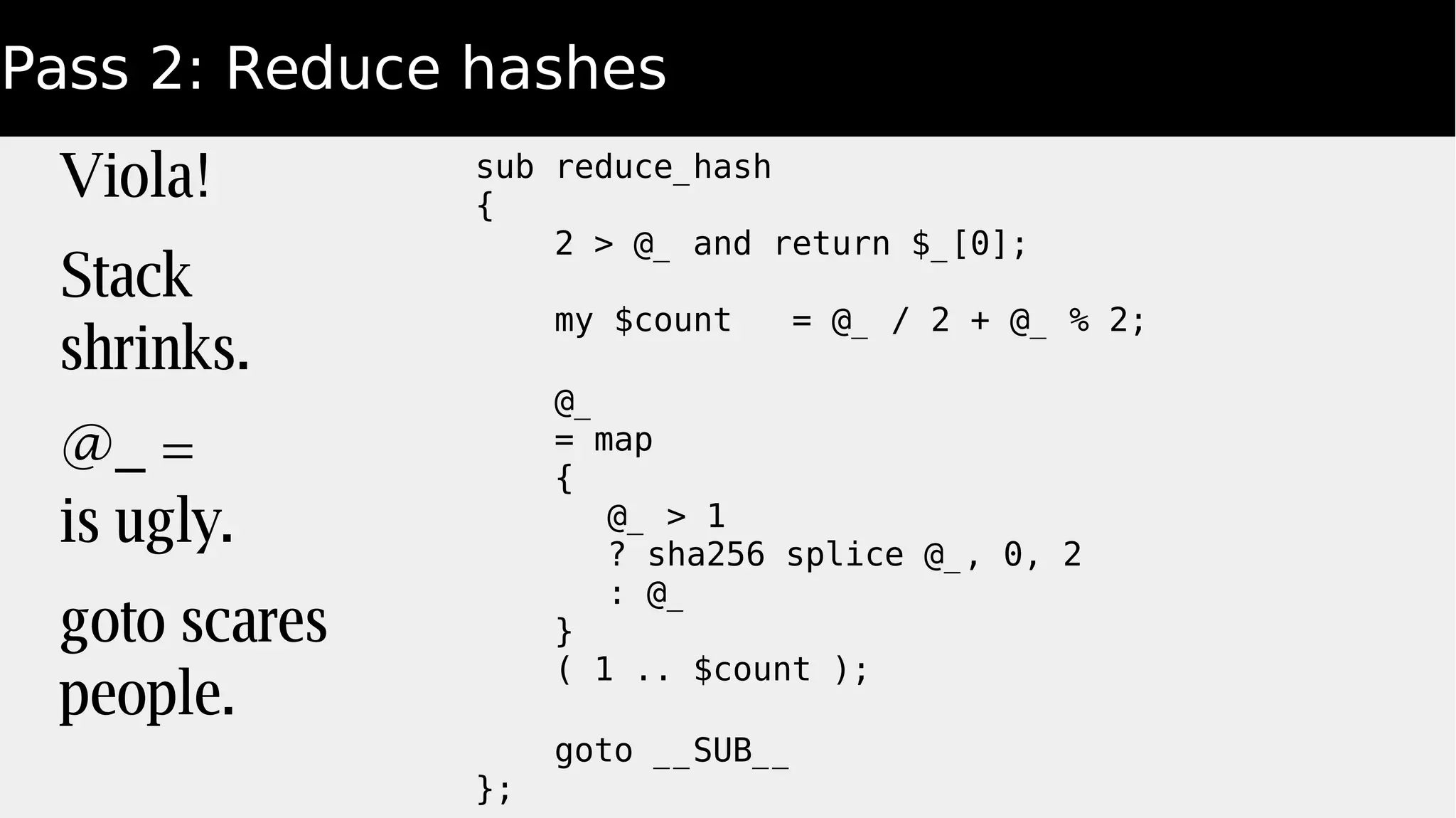 Pass 2: Reduce hashes
Viola!
Stack
shrinks.
@_ =
is ugly.
goto scares
people.
sub reduce_hash
{
2 > @_ and return $_[0];
my $count = @_ / 2 + @_ % 2;
@_
= map
{
@_ > 1
? sha256 splice @_, 0, 2
: @_
}
( 1 .. $count );
goto __SUB__
};
 