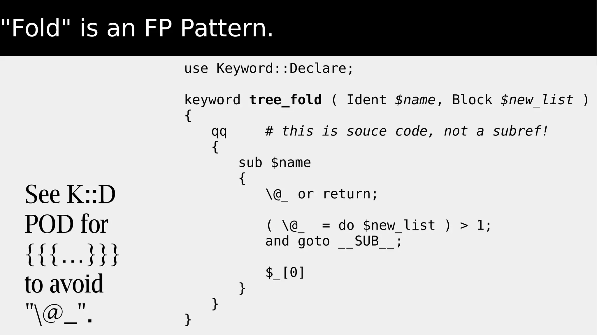 "Fold" is an FP Pattern.
use Keyword::Declare;
keyword tree_fold ( Ident $name, Block $new_list )
{
qq # this is souce code, not a subref!
{
sub $name
{
@_ or return;
( @_ = do $new_list ) > 1;
and goto __SUB__;
$_[0]
}
}
}
See K::D
POD for
{{{…}}}
to avoid
"@_".
 