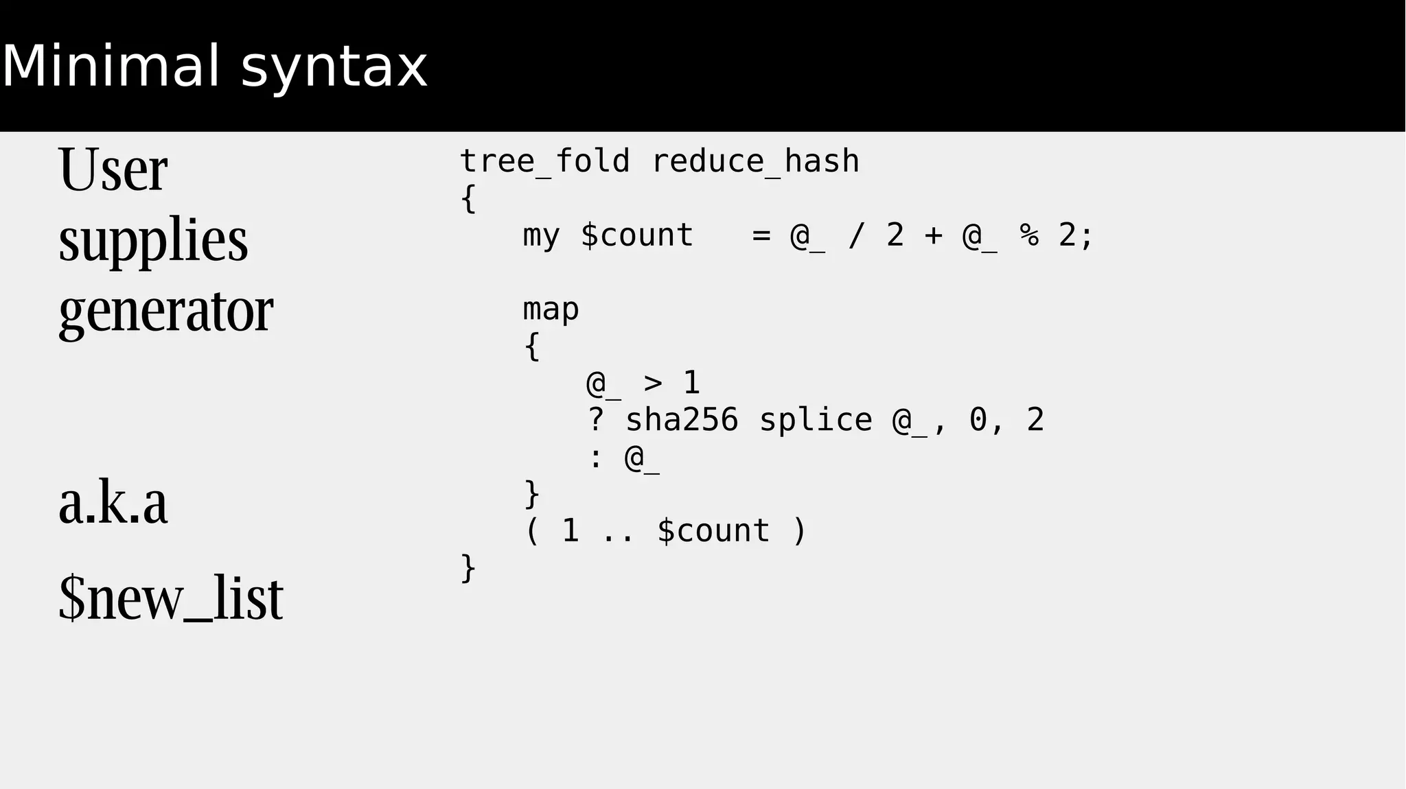 Minimal syntax
tree_fold reduce_hash
{
my $count = @_ / 2 + @_ % 2;
map
{
@_ > 1
? sha256 splice @_, 0, 2
: @_
}
( 1 .. $count )
}
User
supplies
generator
a.k.a
$new_list
 
