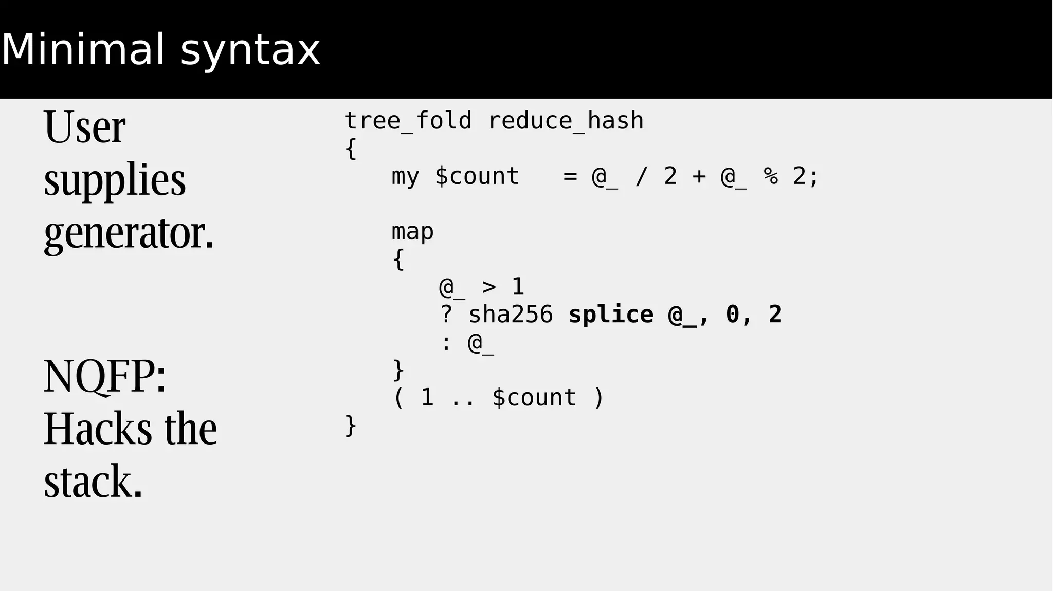 Minimal syntax
tree_fold reduce_hash
{
my $count = @_ / 2 + @_ % 2;
map
{
@_ > 1
? sha256 splice @_, 0, 2
: @_
}
( 1 .. $count )
}
User
supplies
generator.
NQFP:
Hacks the
stack.
 