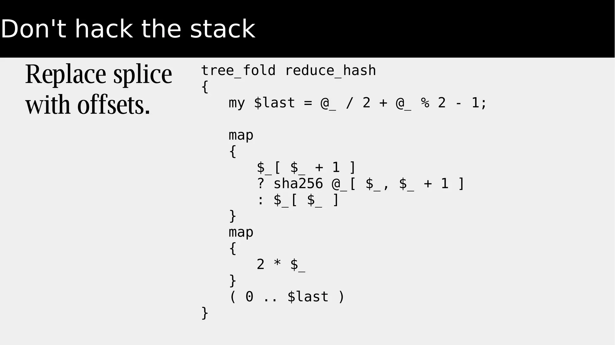 Don't hack the stack
Replace splice
with offsets.
tree_fold reduce_hash
{
my $last = @_ / 2 + @_ % 2 - 1;
map
{
$_[ $_ + 1 ]
? sha256 @_[ $_, $_ + 1 ]
: $_[ $_ ]
}
map
{
2 * $_
}
( 0 .. $last )
}
 