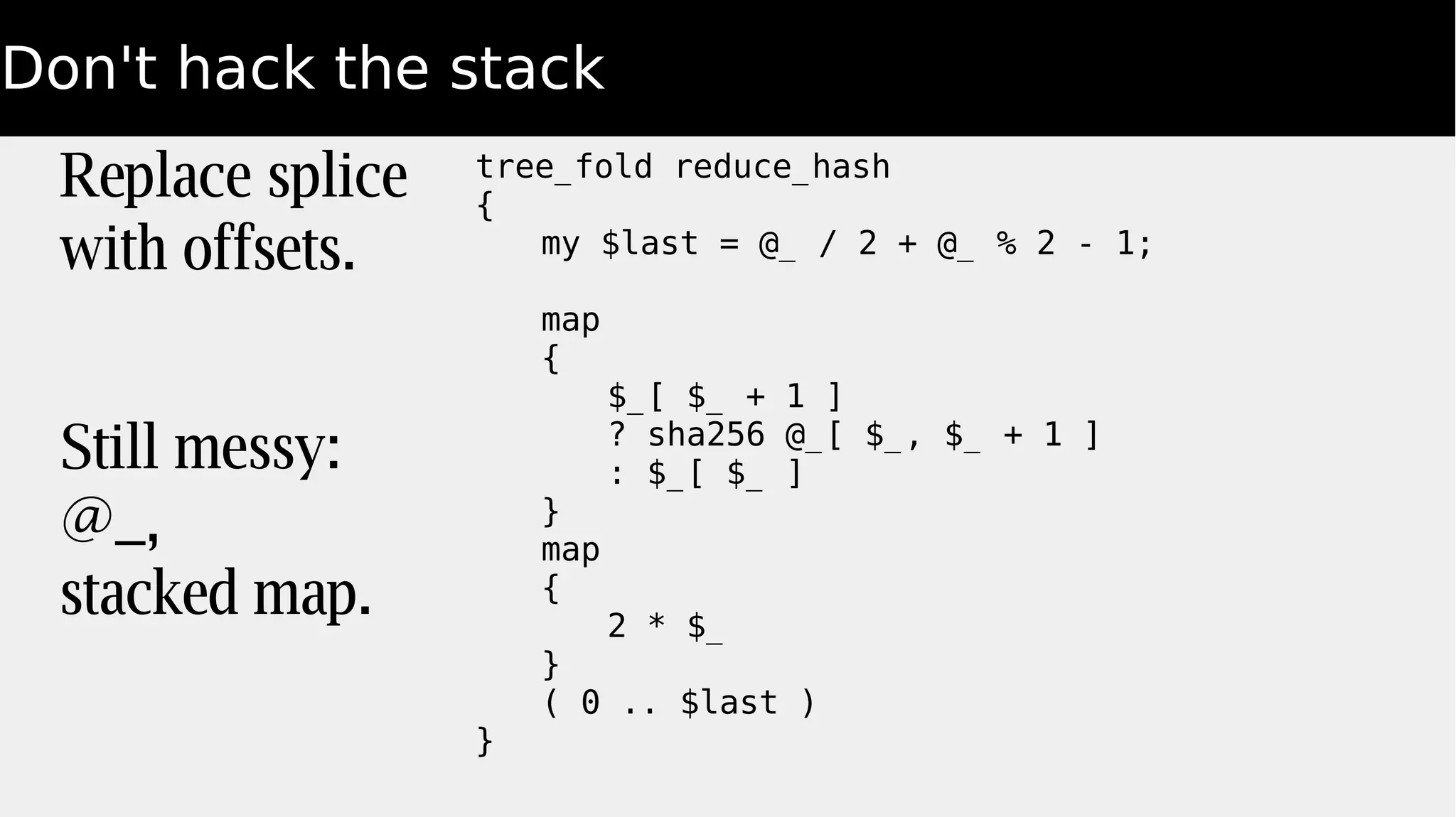 Don't hack the stack
Replace splice
with offsets.
Still messy:
@_,
stacked map.
tree_fold reduce_hash
{
my $last = @_ / 2 + @_ % 2 - 1;
map
{
$_[ $_ + 1 ]
? sha256 @_[ $_, $_ + 1 ]
: $_[ $_ ]
}
map
{
2 * $_
}
( 0 .. $last )
}
 