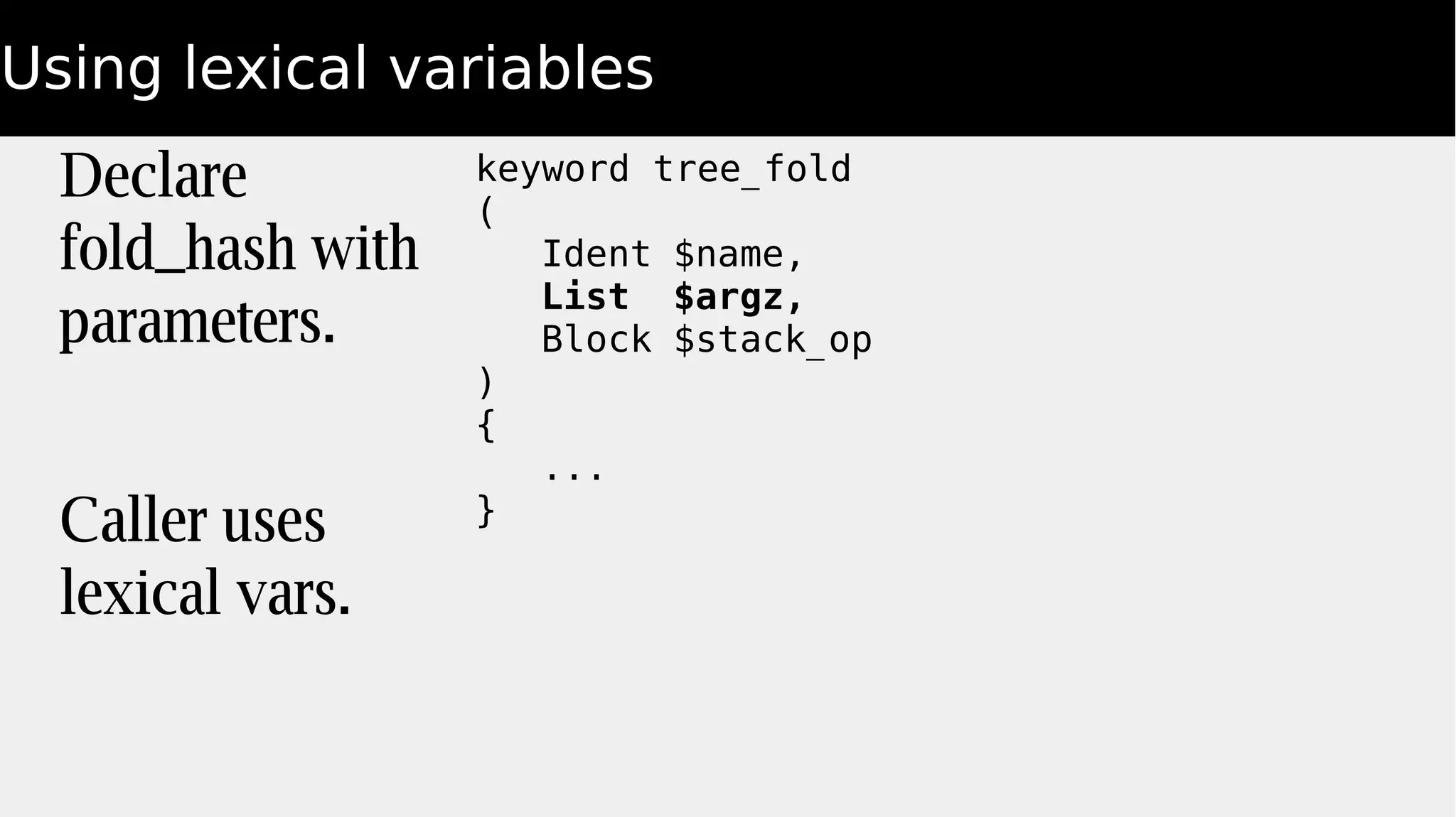 Using lexical variables
Declare
fold_hash with
parameters.
Caller uses
lexical vars.
keyword tree_fold
(
Ident $name,
List $argz,
Block $stack_op
)
{
...
}
 