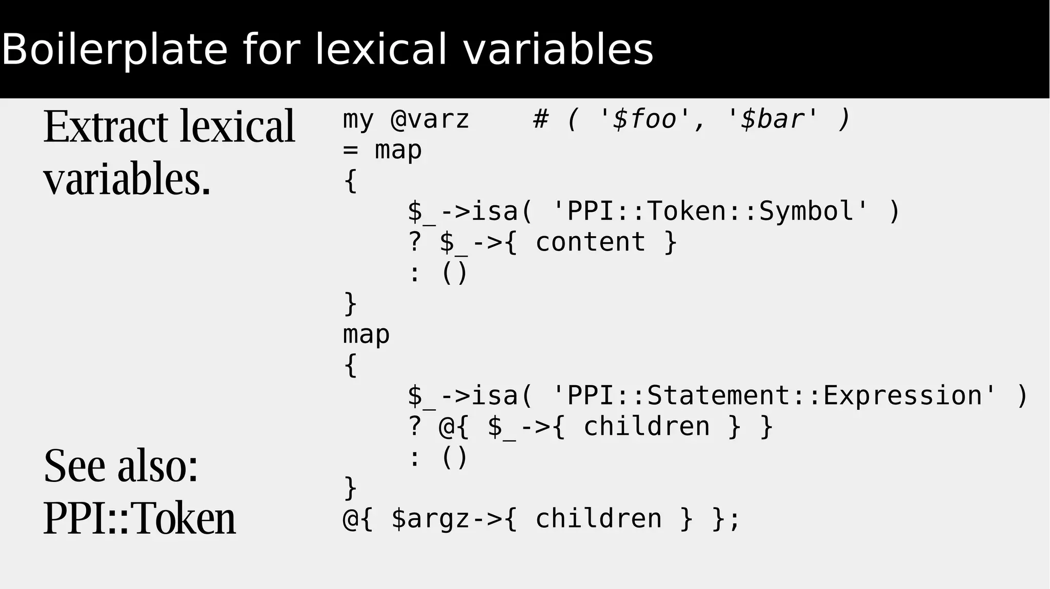 Boilerplate for lexical variables
Extract lexical
variables.
See also:
PPI::Token
my @varz # ( '$foo', '$bar' )
= map
{
$_->isa( 'PPI::Token::Symbol' )
? $_->{ content }
: ()
}
map
{
$_->isa( 'PPI::Statement::Expression' )
? @{ $_->{ children } }
: ()
}
@{ $argz->{ children } };
 
