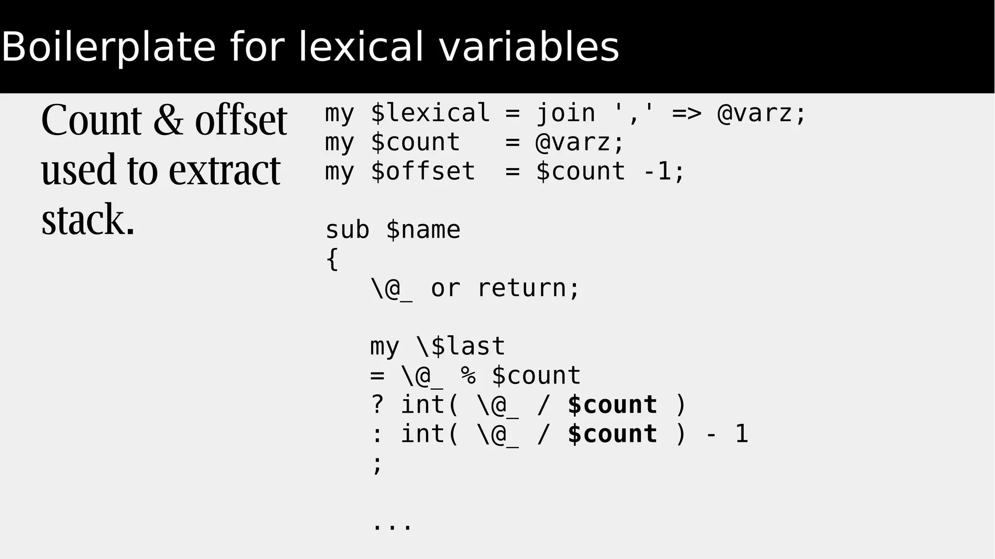 Boilerplate for lexical variables
my $lexical = join ',' => @varz;
my $count = @varz;
my $offset = $count -1;
sub $name
{
@_ or return;
my $last
= @_ % $count
? int( @_ / $count )
: int( @_ / $count ) - 1
;
...
Count & offset
used to extract
stack.
 