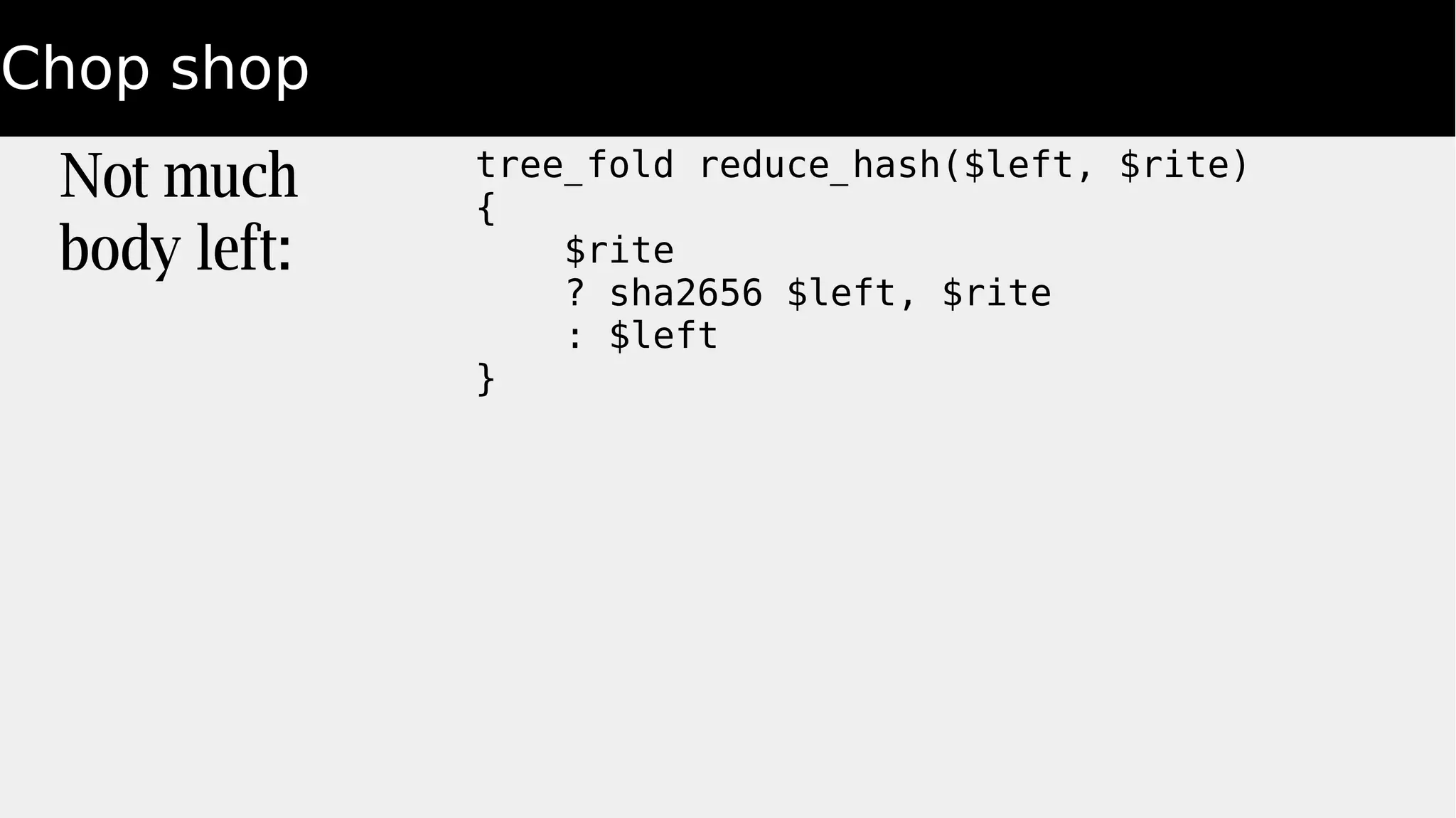 Chop shop
Not much
body left:
tree_fold reduce_hash($left, $rite)
{
$rite
? sha2656 $left, $rite
: $left
}
 