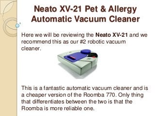 Neato XV-21 Pet & Allergy
Automatic Vacuum Cleaner
Here we will be reviewing the Neato XV-21 and we
recommend this as our #2 robotic vacuum
cleaner.
This is a fantastic automatic vacuum cleaner and is
a cheaper version of the Roomba 770. Only thing
that differentiates between the two is that the
Roomba is more reliable one.
 
