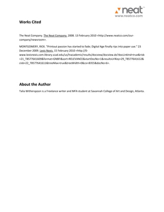 Works Cited The Neat Company. The Neat Company. 2008. 13 February 2010 <http://www.neatco.com/our- company/newsroom>. MONTGOMERY, RICK. "Printout passion has started to fade; Digital Age finally rips into paper use." 23 December 2009. Lexis Nexis. 15 February 2010 <http://0- www.lexisnexis.com.library.scad.edu/us/lnacademic/results/docview/docview.do?docLinkInd=true&risb=21_T8577641609&format=GNBFI&sort=RELEVANCE&startDocNo=1&resultsUrlKey=29_T8577641612& cisb=22_T8577641611&treeMax=true&treeWidth=0&csi=8355&docNo=6>. About the Author Talia Witherspoon is a Freelance writer and MFA student at Savannah College of Art and Design, Atlanta. 