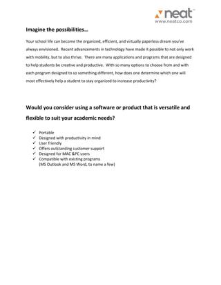 Imagine the possibilities… Your school life can become the organized, efficient, and virtually paperless dream you’ve always envisioned. Recent advancements in technology have made it possible to not only work with mobility, but to also thrive. There are many applications and programs that are designed to help students be creative and productive. With so many options to choose from and with each program designed to so something different, how does one determine which one will most effectively help a student to stay organized to increase productivity? Would you consider using a software or product that is versatile and flexible to suit your academic needs? 
 Portable 
 Designed with productivity in mind 
 User friendly 
 Offers outstanding customer support 
 Designed for MAC &PC users 
 Compatible with existing programs 
(MS Outlook and MS Word, to name a few)  